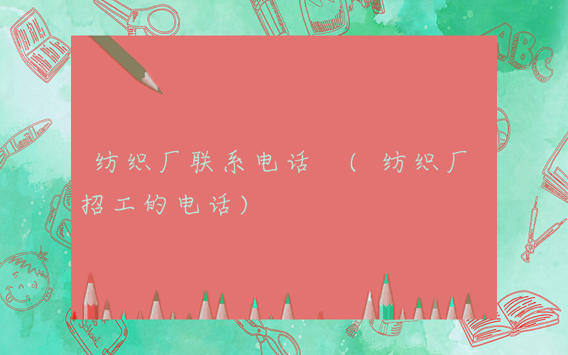 纺织厂联系电话 (纺织厂招工的电话)